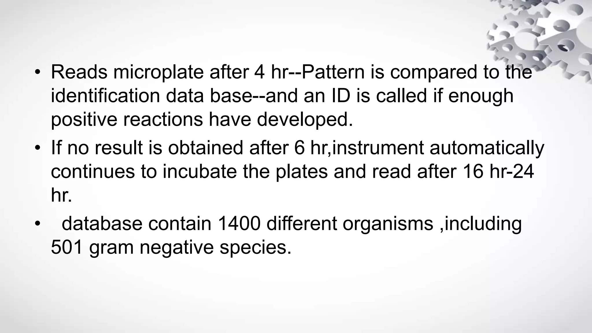 • Reads microplate after 4 hr--Pattern is compared to the
identification data base--and an ID is called if enough
positive reactions have developed.
• If no result is obtained after 6 hr,instrument automatically
continues to incubate the plates and read after 16 hr-24
hr.
• database contain 1400 different organisms ,including
501 gram negative species.
 