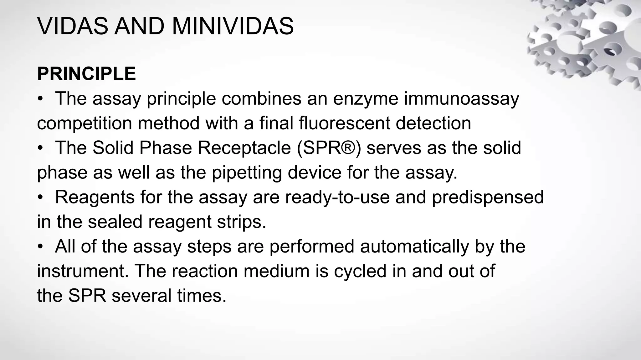 VIDAS AND MINIVIDAS
PRINCIPLE
• The assay principle combines an enzyme immunoassay
competition method with a final fluorescent detection
• The Solid Phase Receptacle (SPR®) serves as the solid
phase as well as the pipetting device for the assay.
• Reagents for the assay are ready-to-use and predispensed
in the sealed reagent strips.
• All of the assay steps are performed automatically by the
instrument. The reaction medium is cycled in and out of
the SPR several times.
 