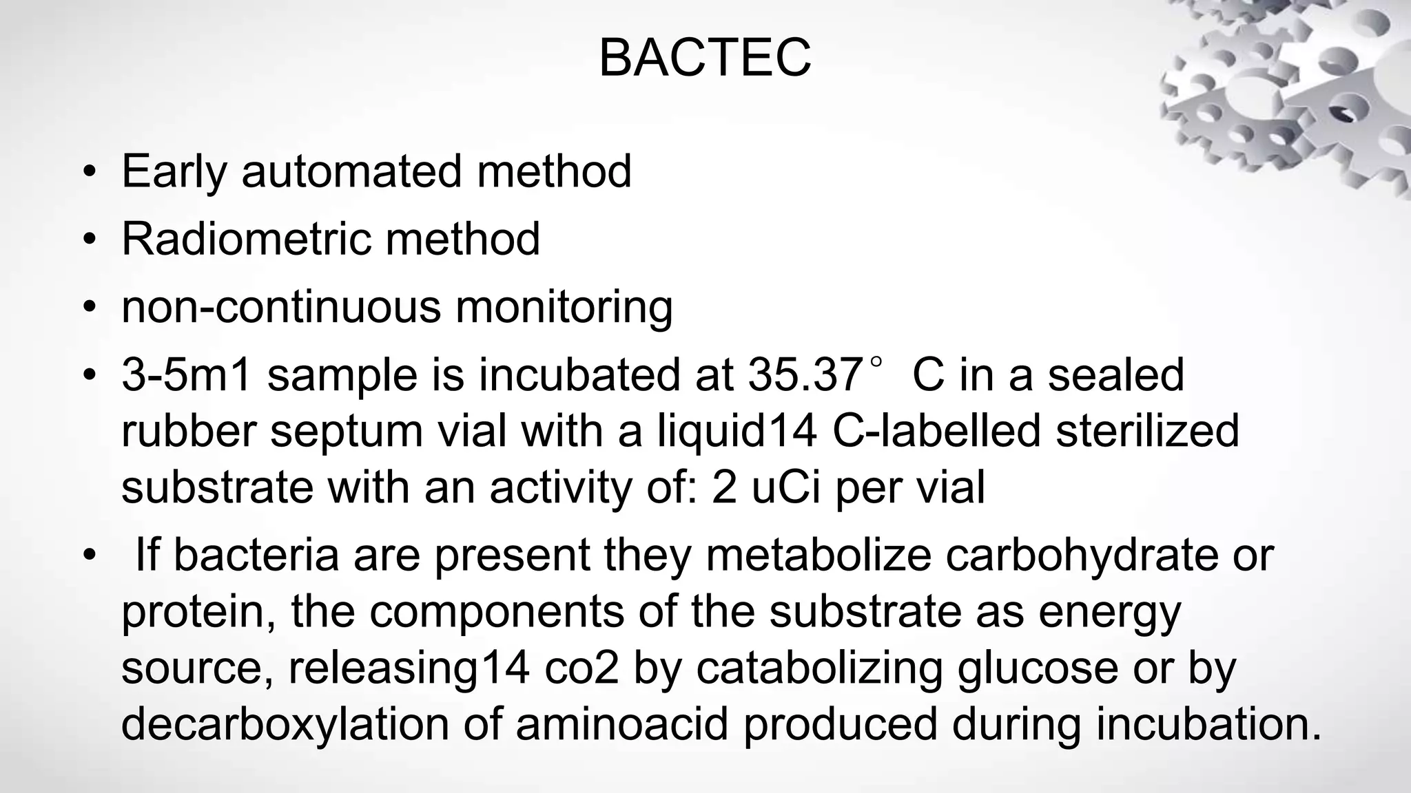 BACTEC
• Early automated method
• Radiometric method
• non-continuous monitoring
• 3-5m1 sample is incubated at 35.37°C in a sealed
rubber septum vial with a liquid14 C-labelled sterilized
substrate with an activity of: 2 uCi per vial
• If bacteria are present they metabolize carbohydrate or
protein, the components of the substrate as energy
source, releasing14 co2 by catabolizing glucose or by
decarboxylation of aminoacid produced during incubation.
 