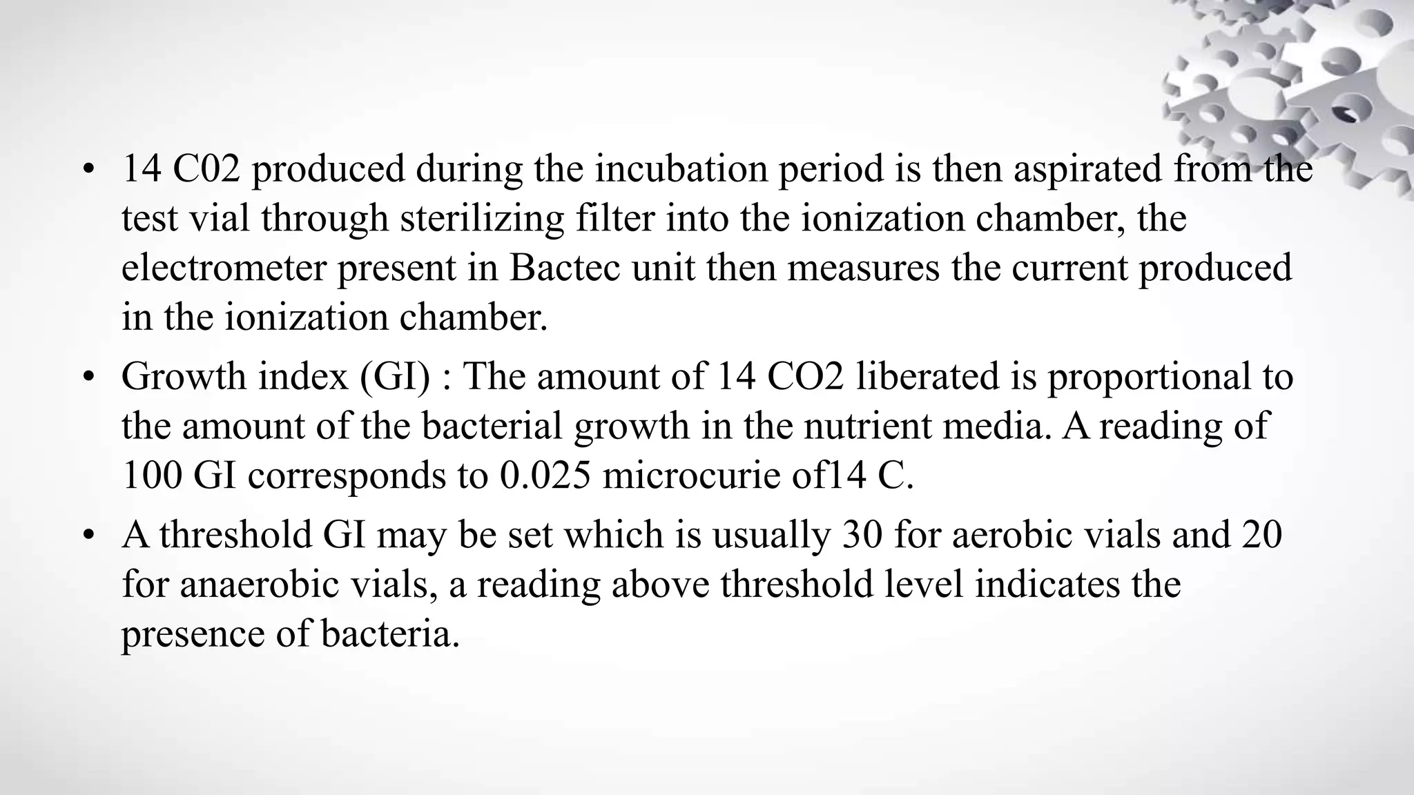 • 14 C02 produced during the incubation period is then aspirated from the
test vial through sterilizing filter into the ionization chamber, the
electrometer present in Bactec unit then measures the current produced
in the ionization chamber.
• Growth index (GI) : The amount of 14 CO2 liberated is proportional to
the amount of the bacterial growth in the nutrient media. A reading of
100 GI corresponds to 0.025 microcurie of14 C.
• A threshold GI may be set which is usually 30 for aerobic vials and 20
for anaerobic vials, a reading above threshold level indicates the
presence of bacteria.
 