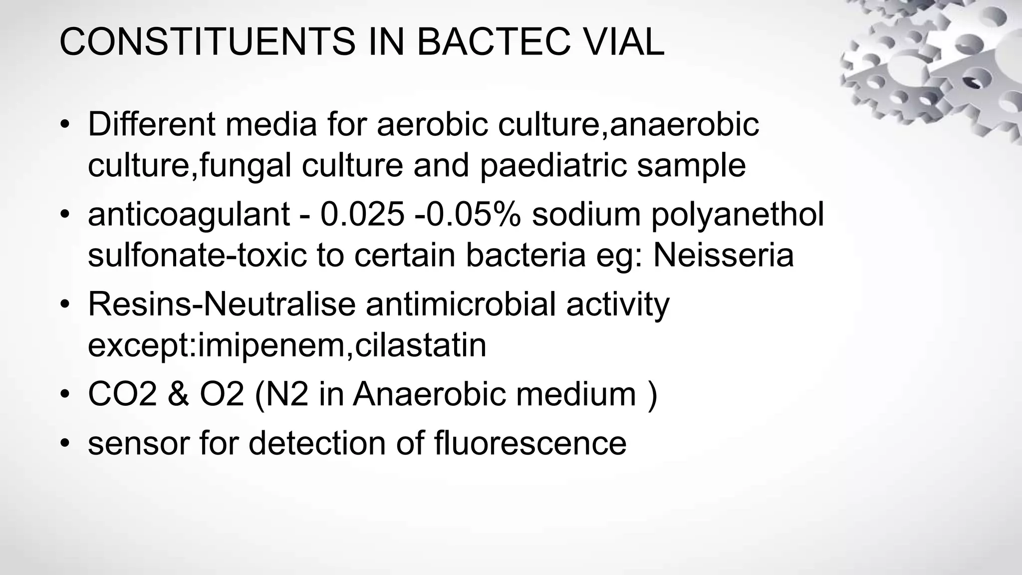 CONSTITUENTS IN BACTEC VIAL
• Different media for aerobic culture,anaerobic
culture,fungal culture and paediatric sample
• anticoagulant - 0.025 -0.05% sodium polyanethol
sulfonate-toxic to certain bacteria eg: Neisseria
• Resins-Neutralise antimicrobial activity
except:imipenem,cilastatin
• CO2 & O2 (N2 in Anaerobic medium )
• sensor for detection of fluorescence
 