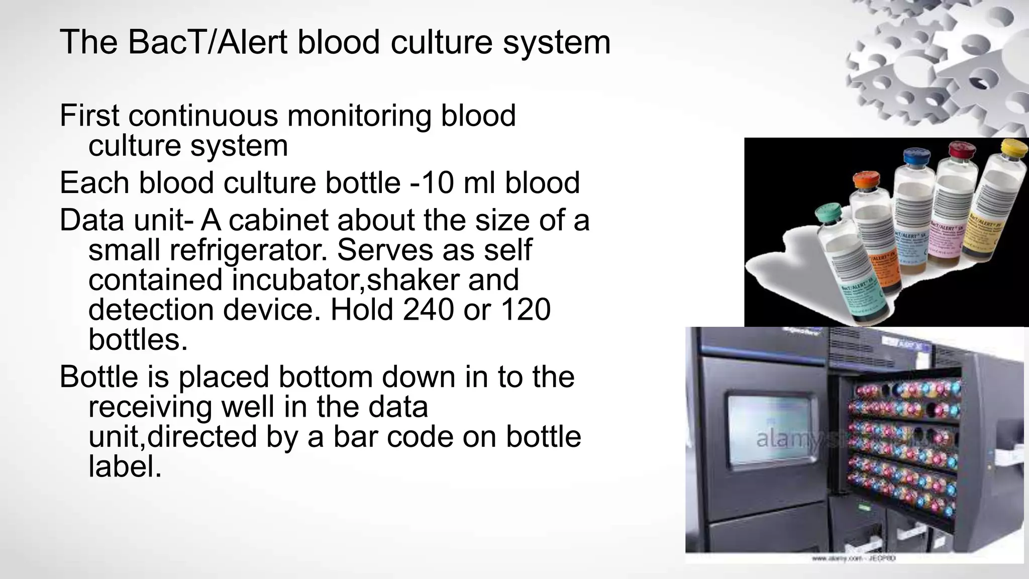 The BacT/Alert blood culture system
First continuous monitoring blood
culture system
Each blood culture bottle -10 ml blood
Data unit- A cabinet about the size of a
small refrigerator. Serves as self
contained incubator,shaker and
detection device. Hold 240 or 120
bottles.
Bottle is placed bottom down in to the
receiving well in the data
unit,directed by a bar code on bottle
label.
 