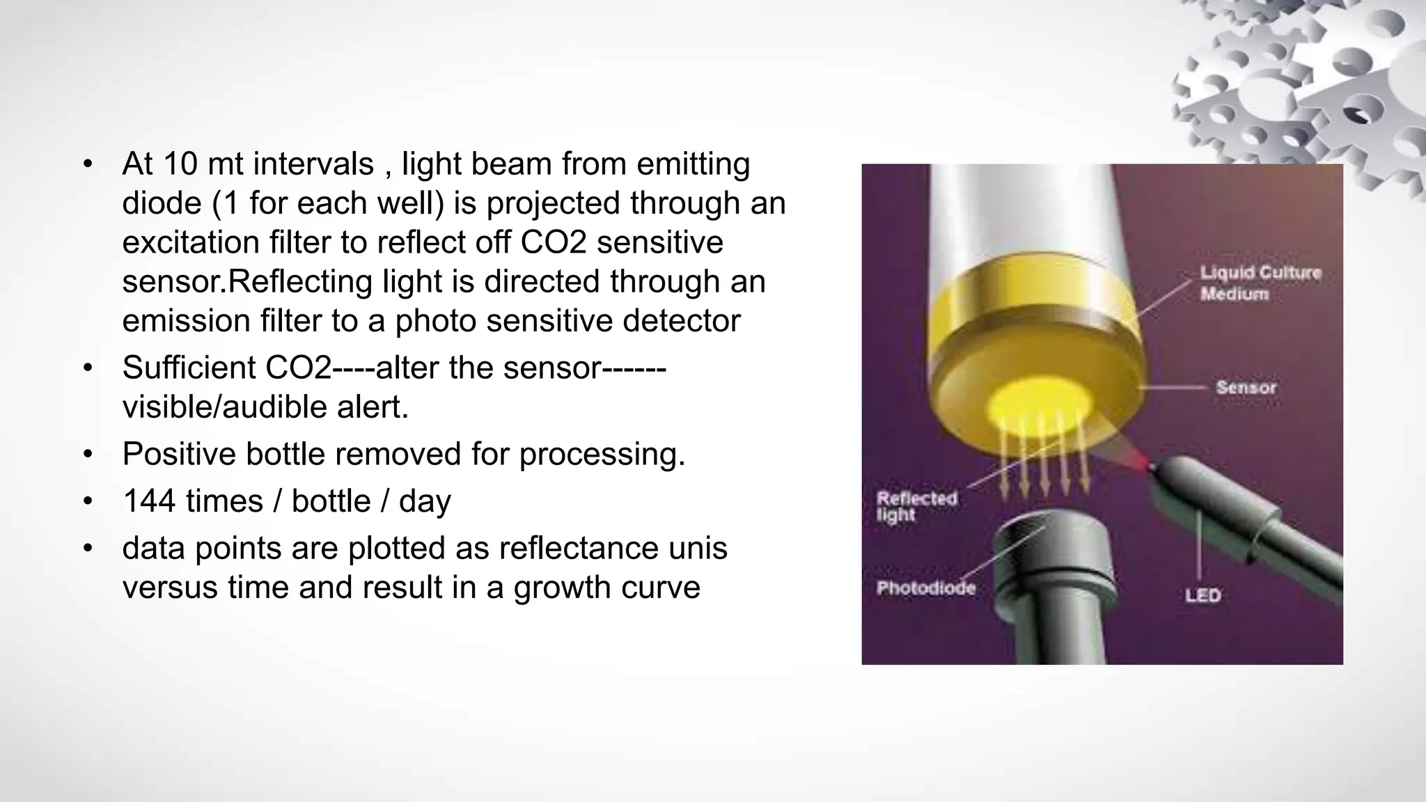 • At 10 mt intervals , light beam from emitting
diode (1 for each well) is projected through an
excitation filter to reflect off CO2 sensitive
sensor.Reflecting light is directed through an
emission filter to a photo sensitive detector
• Sufficient CO2----alter the sensor------
visible/audible alert.
• Positive bottle removed for processing.
• 144 times / bottle / day
• data points are plotted as reflectance unis
versus time and result in a growth curve
 