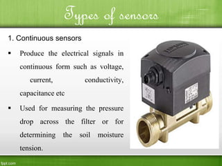 Types of sensors
1. Continuous sensors
 Produce the electrical signals in
continuous form such as voltage,
current, conductivity,
capacitance etc
 Used for measuring the pressure
drop across the filter or for
determining the soil moisture
tension.
 