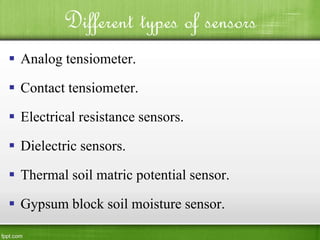 Different types of sensors
 Analog tensiometer.
 Contact tensiometer.
 Electrical resistance sensors.
 Dielectric sensors.
 Thermal soil matric potential sensor.
 Gypsum block soil moisture sensor.
 