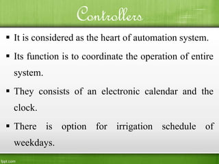 Controllers
 It is considered as the heart of automation system.
 Its function is to coordinate the operation of entire
system.
 They consists of an electronic calendar and the
clock.
 There is option for irrigation schedule of
weekdays.
 