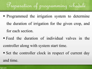 Preparation of programming schedule
 Programmed the irrigation system to determine
the duration of irrigation for the given crop, and
for each section.
 Feed the duration of individual valves in the
controller along with system start time.
 Set the controller clock in respect of current day
and time.
 