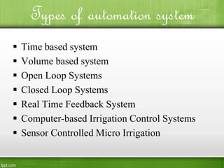  Time based system
 Volume based system
 Open Loop Systems
 Closed Loop Systems
 Real Time Feedback System
 Computer-based Irrigation Control Systems
 Sensor Controlled Micro Irrigation
Types of automation system
 
