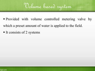 Volume based system
 Provided with volume controlled metering valve by
which a preset amount of water is applied to the field.
 It consists of 2 systems
 