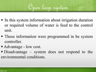Open loop system
 In this system information about irrigation duration
or required volume of water is feed to the control
unit.
 These information were programmed in he system
controller.
 Advantage - low cost.
 Disadvantage – system does not respond to the
environmental conditions.
 