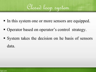 Closed loop system
 In this system one or more sensors are equipped.
 Operator based on operator’s control strategy.
 System takes the decision on he basis of sensors
data.
 
