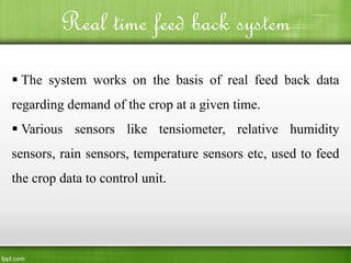 Real time feed back system
 The system works on the basis of real feed back data
regarding demand of the crop at a given time.
 Various sensors like tensiometer, relative humidity
sensors, rain sensors, temperature sensors etc, used to feed
the crop data to control unit.
 