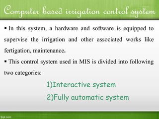 Computer based irrigation control system
 In this system, a hardware and software is equipped to
supervise the irrigation and other associated works like
fertigation, maintenance.
 This control system used in MIS is divided into following
two categories:
1)Interactive system
2)Fully automatic system
 