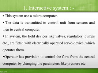 1. Interactive system : -
 This system use a micro computer.
 The data is transmitted to control unit from sensors and
then to central computer.
 In system, the field devices like valves, regulators, pumps
etc., are fitted with electrically operated servo-device, which
operates them.
Operator has provision to control the flow from the central
computer by changing the parameters like pressure etc.
 
