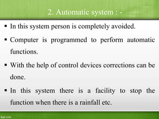 2. Automatic system : -
 In this system person is completely avoided.
 Computer is programmed to perform automatic
functions.
 With the help of control devices corrections can be
done.
 In this system there is a facility to stop the
function when there is a rainfall etc.
 