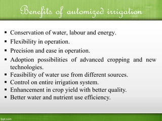 Benefits of automized irrigation
 Conservation of water, labour and energy.
 Flexibility in operation.
 Precision and ease in operation.
 Adoption possibilities of advanced cropping and new
technologies.
 Feasibility of water use from different sources.
 Control on entire irrigation system.
 Enhancement in crop yield with better quality.
 Better water and nutrient use efficiency.
 