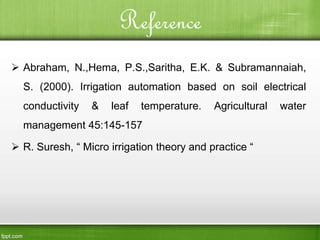 Reference
 Abraham, N.,Hema, P.S.,Saritha, E.K. & Subramannaiah,
S. (2000). Irrigation automation based on soil electrical
conductivity & leaf temperature. Agricultural water
management 45:145-157
 R. Suresh, “ Micro irrigation theory and practice “
 