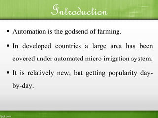 Introduction
 Automation is the godsend of farming.
 In developed countries a large area has been
covered under automated micro irrigation system.
 It is relatively new; but getting popularity day-
by-day.
 
