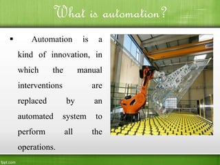 What is automation?
 Automation is a
kind of innovation, in
which the manual
interventions are
replaced by an
automated system to
perform all the
operations.
 