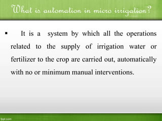 What is automation in micro irrigation?
 It is a system by which all the operations
related to the supply of irrigation water or
fertilizer to the crop are carried out, automatically
with no or minimum manual interventions.
 