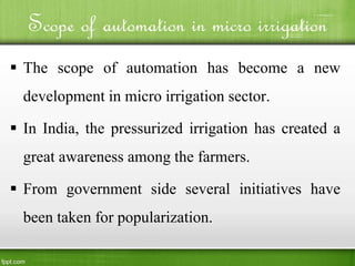 Scope of automation in micro irrigation
 The scope of automation has become a new
development in micro irrigation sector.
 In India, the pressurized irrigation has created a
great awareness among the farmers.
 From government side several initiatives have
been taken for popularization.
 