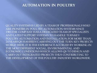 AUTOMATION IN POULTRY
QUALITY SYSTEMS IS LED BY A TEAM OF PROFESSIONALS WHO
ARE PIONEERS IN POULTRY AUTOMATION SYSTEMS SINCE
1983.THE COMPANY HAS A DEDICATED TEAM OF SPECIALISTS
AND LATEST SUPPORT SYSTEMS TO HANDLE TURNKEY
POULTRY AUTOMATION AND INSTALLATION.FOR MORE THAN
24 YEARS QS HAS BEEN CARRYING OUT THE TURN KEY PROJECTS
WORLD WIDE. IT IS THE EXPERIENCE ACCRUED BY WORKING IN
THE MOST DIFFERENT SOCIAL, ENVIRONMENTAL AND
ECONOMIC CONDITIONS WHICH ALLOWS QS TO DESIGN AND
CARRY OUT INTEGRATED PROJECTS THUS CONTRIBUTING TO
THE DEVELOPMENT OF THE POULTRY INDUSTRY WORLDWIDE.
 
