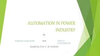 AUTOMATION IN POWER
INDUSTRY
By
And
Guided by Prof. C. M. KADAM
NIKESH CHAUHAN SNEHIT
CHUNARKAR
 