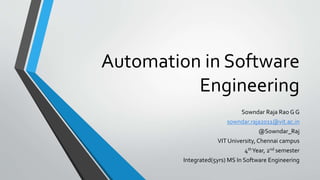 Automation in Software
Engineering
Sowndar Raja Rao G G
sowndar.raja2011@vit.ac.in
@Sowndar_Raj
VIT University, Chennai campus
4thYear, 2nd semester
Integrated(5yrs) MS In Software Engineering
 