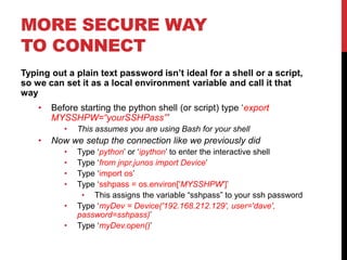 MORE SECURE WAY
TO CONNECT
Typing out a plain text password isn’t ideal for a shell or a script,
so we can set it as a local environment variable and call it that
way
• Before starting the python shell (or script) type ‘export
MYSSHPW=“yourSSHPass”’
• This assumes you are using Bash for your shell
• Now we setup the connection like we previously did
• Type ‘python’ or ‘ipython’ to enter the interactive shell
• Type ‘from jnpr.junos import Device’
• Type ‘import os’
• Type ‘sshpass = os.environ['MYSSHPW']’
• This assigns the variable “sshpass” to your ssh password
• Type ‘myDev = Device('192.168.212.129', user='dave',
password=sshpass)’
• Type ‘myDev.open()’
 