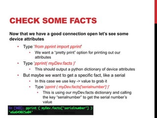 CHECK SOME FACTS
Now that we have a good connection open let’s see some
device attributes
• Type ‘from pprint import pprint’
• We want a “pretty print” option for printing out our
attributes
• Type ‘pprint( myDev.facts )’
• This should output a python dictionary of device attributes
• But maybe we want to get a specific fact, like a serial
• In this case we use key -> value to grab it
• Type ‘pprint ( myDev.facts['serialnumber'] )’
• This is using our myDev.facts dictionary and calling
the key “serialnumber” to get the serial number’s
value
 