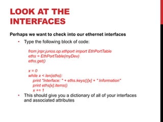 LOOK AT THE
INTERFACES
Perhaps we want to check into our ethernet interfaces
• Type the following block of code:
• This should give you a dictionary of all of your interfaces
and associated attributes
from jnpr.junos.op.ethport import EthPortTable
eths = EthPortTable(myDev)
eths.get()
x = 0
while x < len(eths):
print "Interface: " + eths.keys()[x] + " Information"
print eths[x].items()
x += 1
 