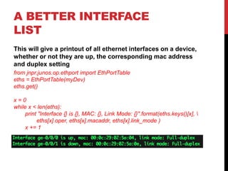 A BETTER INTERFACE
LIST
This will give a printout of all ethernet interfaces on a device,
whether or not they are up, the corresponding mac address
and duplex setting
from jnpr.junos.op.ethport import EthPortTable
eths = EthPortTable(myDev)
eths.get()
x = 0
while x < len(eths):
print "Interface {} is {}, MAC: {}, Link Mode: {}".format(eths.keys()[x], 
eths[x].oper, eths[x].macaddr, eths[x].link_mode )
x += 1
 