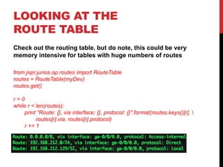 LOOKING AT THE
ROUTE TABLE
Check out the routing table, but do note, this could be very
memory intensive for tables with huge numbers of routes
from jnpr.junos.op.routes import RouteTable
routes = RouteTable(myDev)
routes.get()
r = 0
while r < len(routes):
print "Route: {}, via interface: {}, protocol: {}".format(routes.keys()[r], 
routes[r].via, routes[r].protocol)
r += 1
 