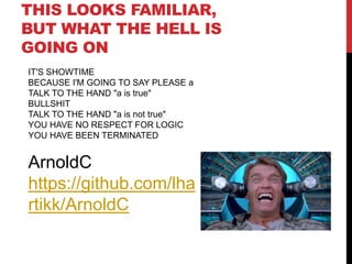 THIS LOOKS FAMILIAR,
BUT WHAT THE HELL IS
GOING ON
IT'S SHOWTIME
BECAUSE I'M GOING TO SAY PLEASE a
TALK TO THE HAND "a is true"
BULLSHIT
TALK TO THE HAND "a is not true"
YOU HAVE NO RESPECT FOR LOGIC
YOU HAVE BEEN TERMINATED
ArnoldC
https://github.com/lha
rtikk/ArnoldC
 