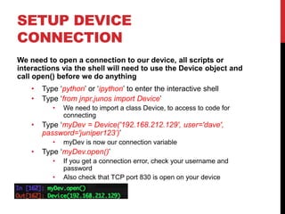 SETUP DEVICE
CONNECTION
We need to open a connection to our device, all scripts or
interactions via the shell will need to use the Device object and
call open() before we do anything
• Type ‘python’ or ‘ipython’ to enter the interactive shell
• Type ‘from jnpr.junos import Device’
• We need to import a class Device, to access to code for
connecting
• Type ‘myDev = Device('192.168.212.129', user='dave',
password='juniper123’)’
• myDev is now our connection variable
• Type ‘myDev.open()’
• If you get a connection error, check your username and
password
• Also check that TCP port 830 is open on your device
 
