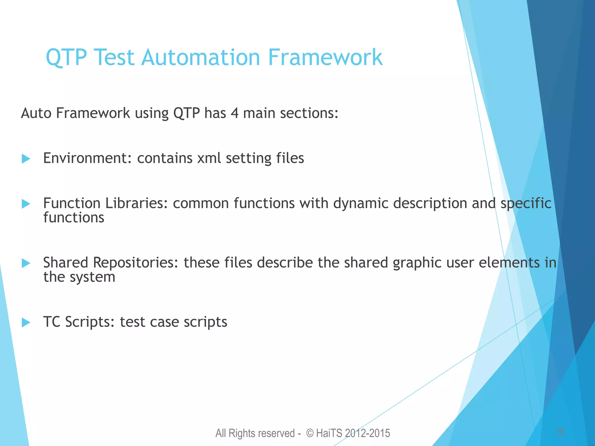 All Rights reserved - © HaiTS 2012-2015 16 QTP Test Automation Framework Auto Framework using QTP has 4 main sections:  Environment: contains xml setting files  Function Libraries: common functions with dynamic description and specific functions  Shared Repositories: these files describe the shared graphic user elements in the system  TC Scripts: test case scripts 