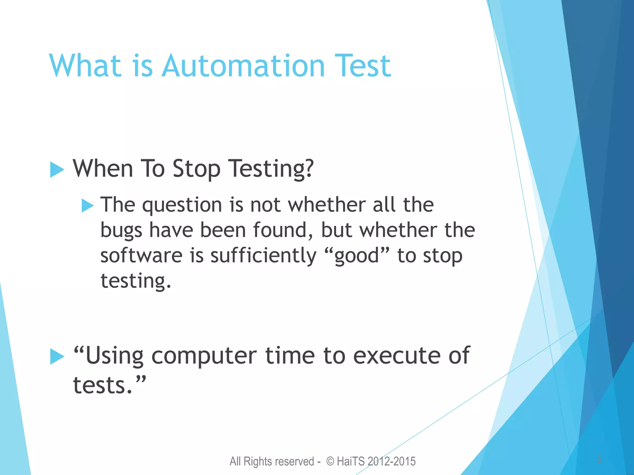 All Rights reserved - © HaiTS 2012-2015 3 What is Automation Test  When To Stop Testing?  The question is not whether all the bugs have been found, but whether the software is sufficiently “good” to stop testing.  “Using computer time to execute of tests.” 