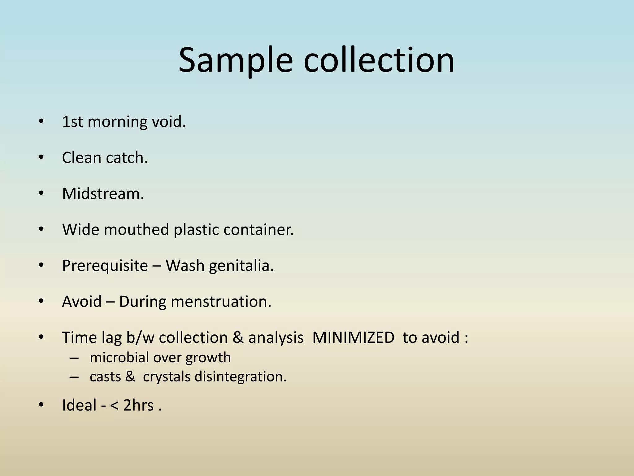 Sample collection
• 1st morning void.
• Clean catch.
• Midstream.
• Wide mouthed plastic container.
• Prerequisite – Wash genitalia.
• Avoid – During menstruation.
• Time lag b/w collection & analysis MINIMIZED to avoid :
– microbial over growth
– casts & crystals disintegration.
• Ideal - < 2hrs .
 