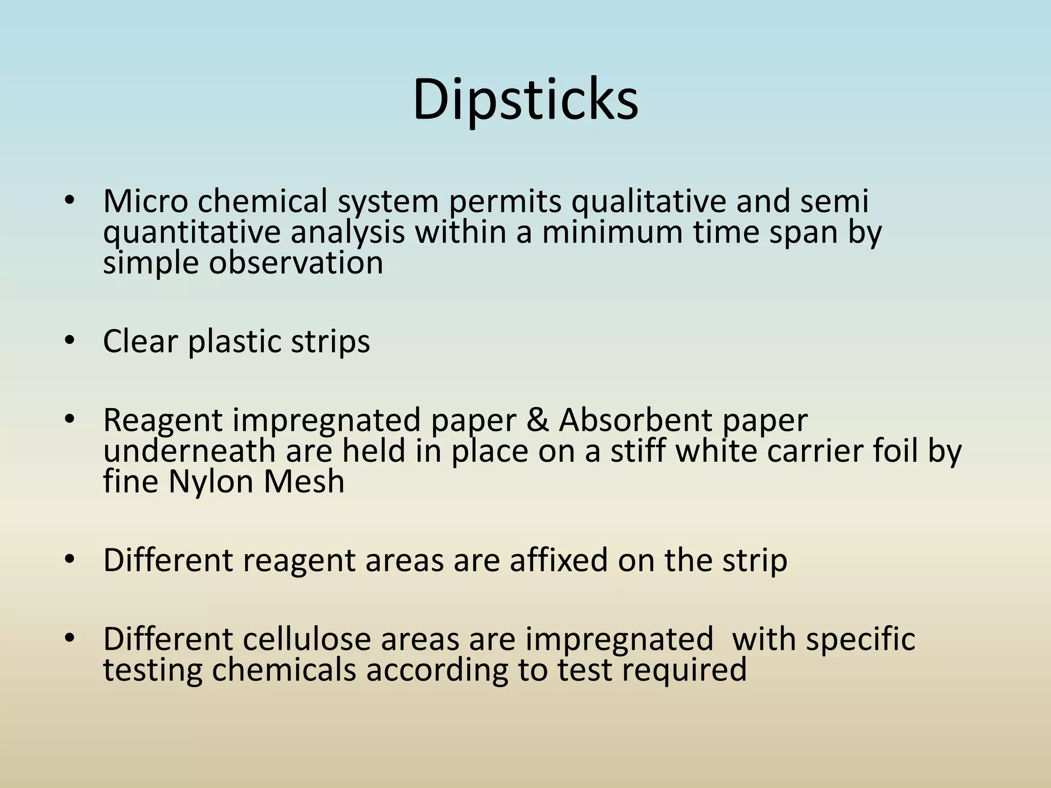 Dipsticks
• Micro chemical system permits qualitative and semi
quantitative analysis within a minimum time span by
simple observation
• Clear plastic strips
• Reagent impregnated paper & Absorbent paper
underneath are held in place on a stiff white carrier foil by
fine Nylon Mesh
• Different reagent areas are affixed on the strip
• Different cellulose areas are impregnated with specific
testing chemicals according to test required
 