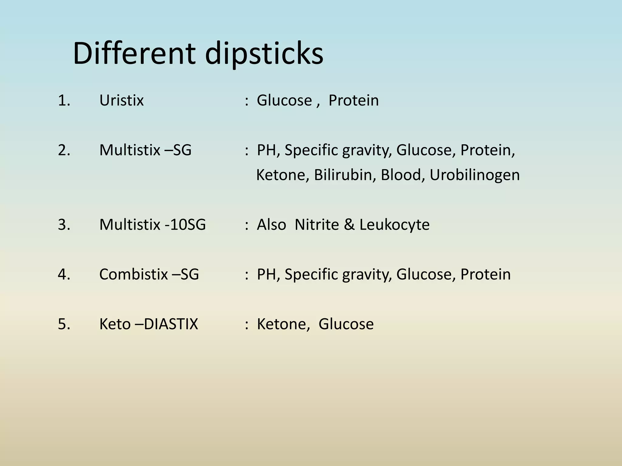 Different dipsticks
1. Uristix : Glucose , Protein
2. Multistix –SG : PH, Specific gravity, Glucose, Protein,
Ketone, Bilirubin, Blood, Urobilinogen
3. Multistix -10SG : Also Nitrite & Leukocyte
4. Combistix –SG : PH, Specific gravity, Glucose, Protein
5. Keto –DIASTIX : Ketone, Glucose
 