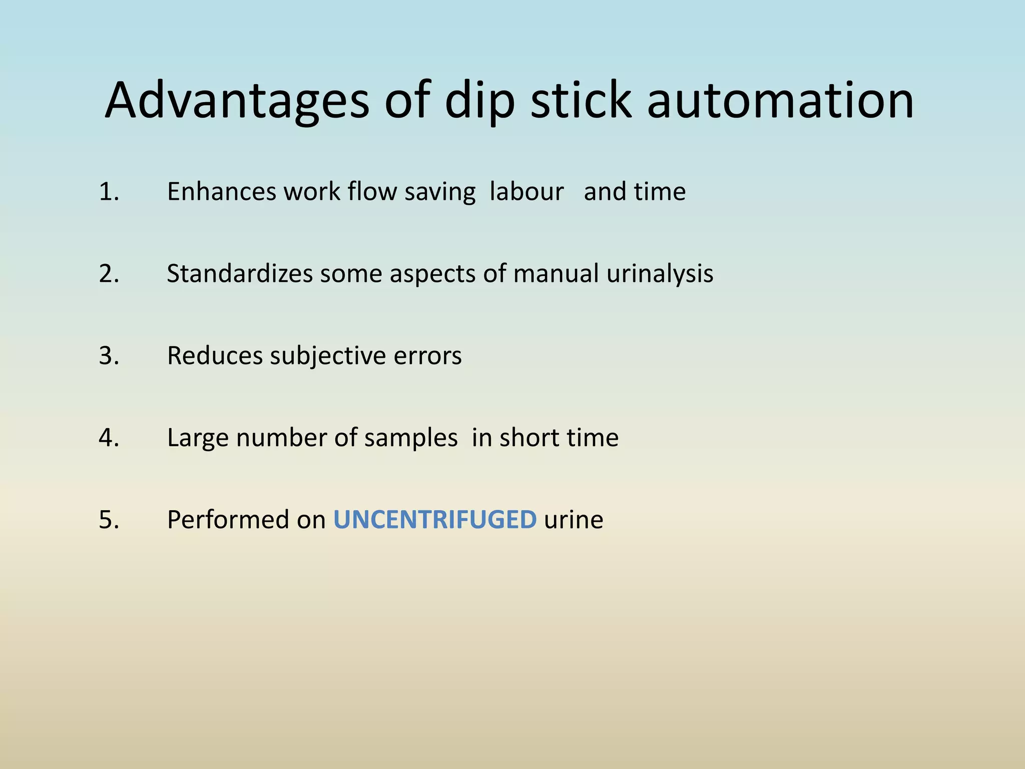 Advantages of dip stick automation
1. Enhances work flow saving labour and time
2. Standardizes some aspects of manual urinalysis
3. Reduces subjective errors
4. Large number of samples in short time
5. Performed on UNCENTRIFUGED urine
 