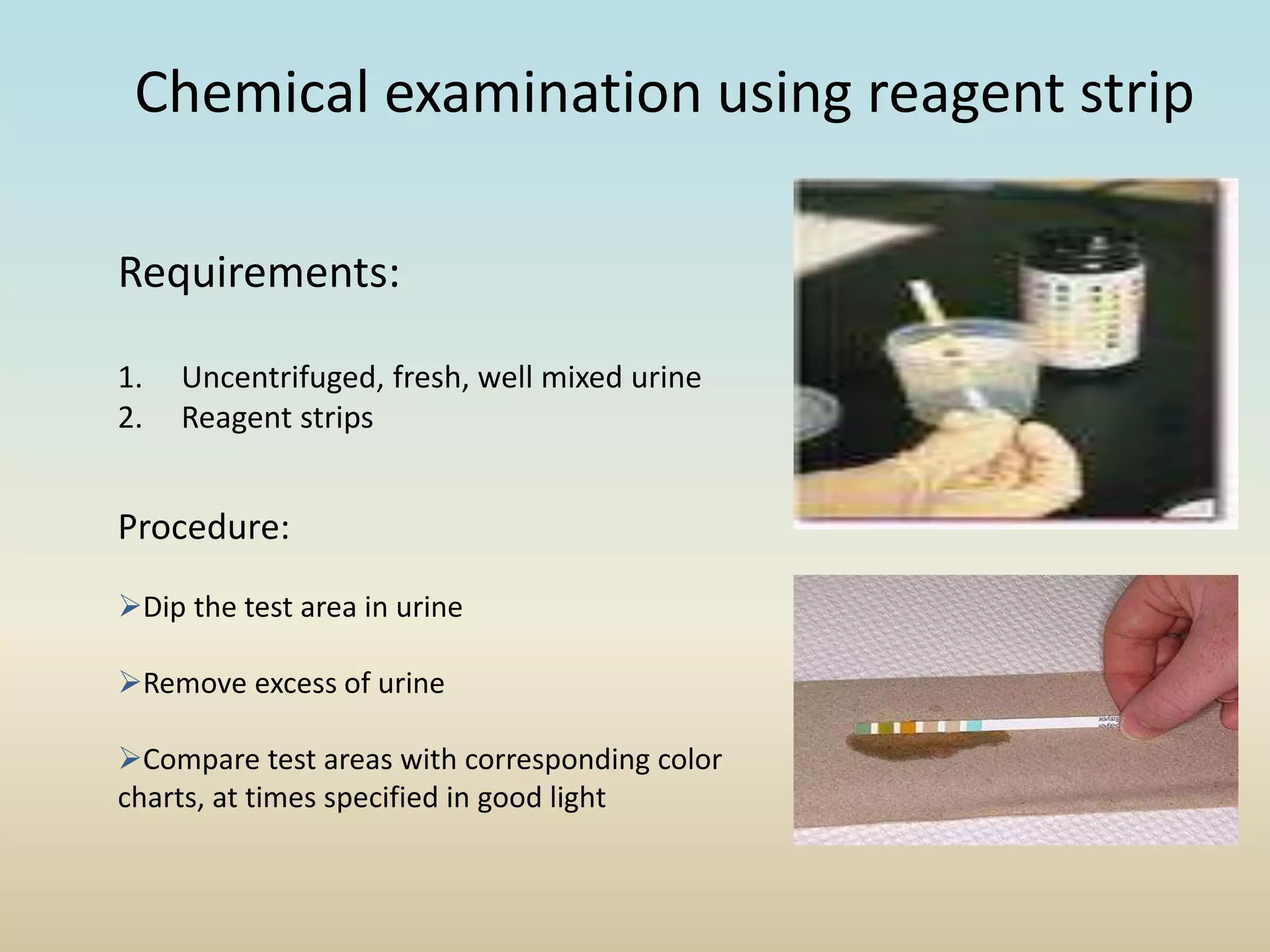 Chemical examination using reagent strip
Requirements:
1. Uncentrifuged, fresh, well mixed urine
2. Reagent strips
Procedure:
Dip the test area in urine
Remove excess of urine
Compare test areas with corresponding color
charts, at times specified in good light
 