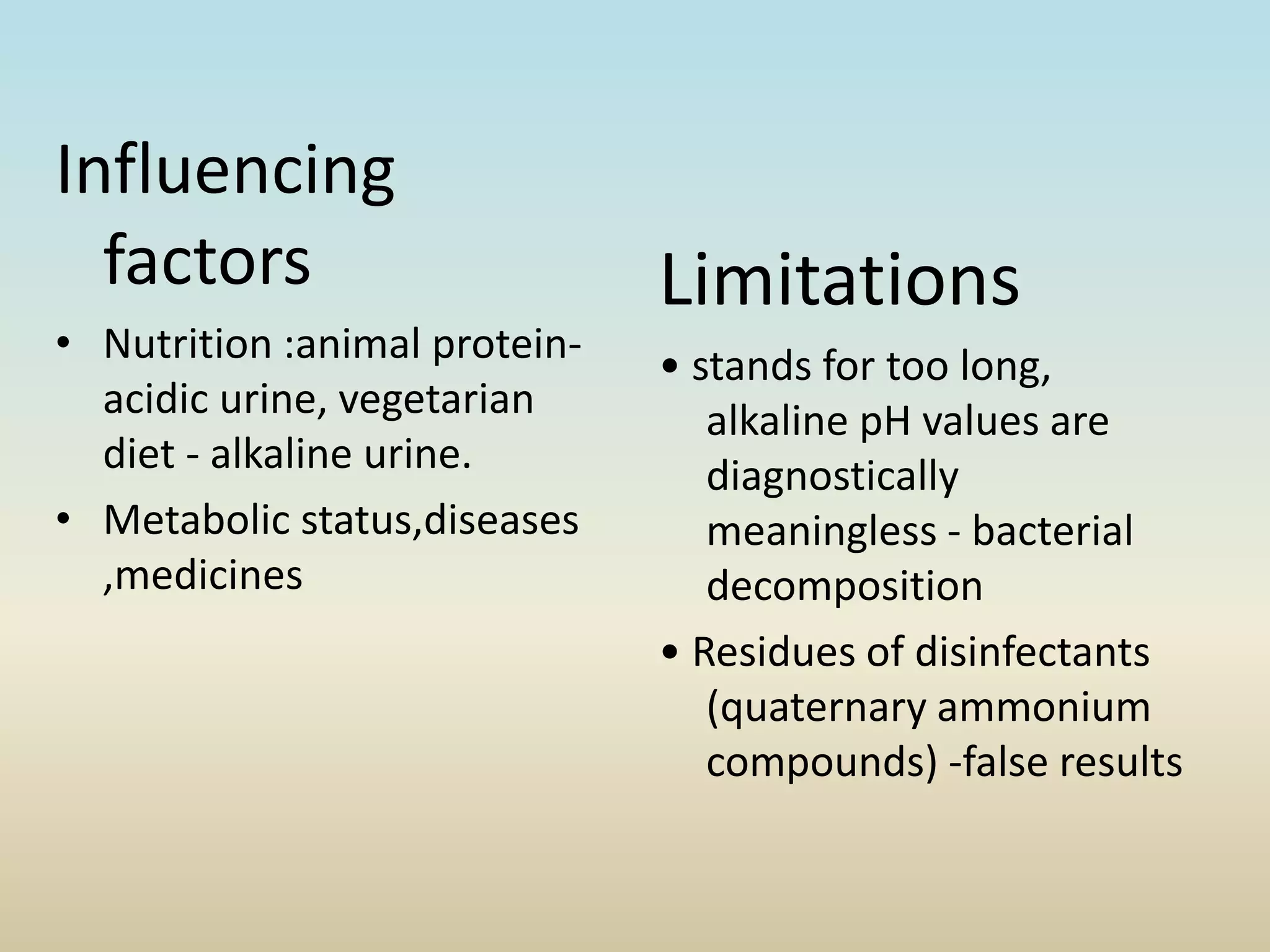Influencing
factors
• Nutrition :animal protein-
acidic urine, vegetarian
diet - alkaline urine.
• Metabolic status,diseases
,medicines
Limitations
• stands for too long,
alkaline pH values are
diagnostically
meaningless - bacterial
decomposition
• Residues of disinfectants
(quaternary ammonium
compounds) -false results
 