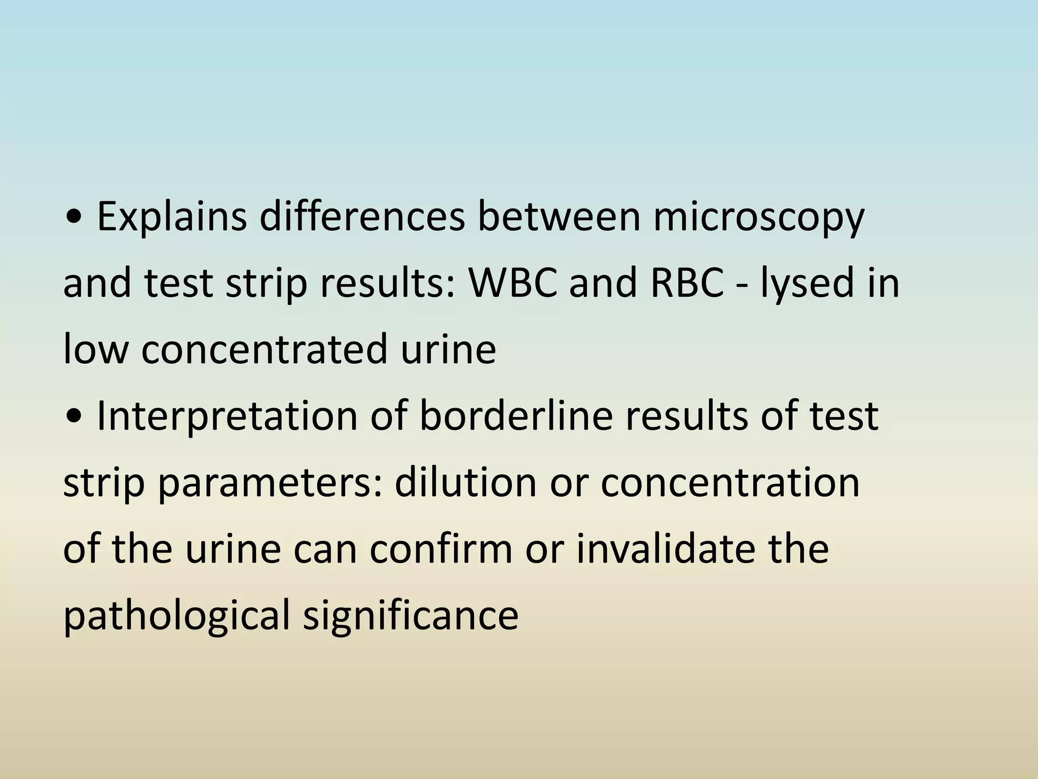 • Explains differences between microscopy
and test strip results: WBC and RBC - lysed in
low concentrated urine
• Interpretation of borderline results of test
strip parameters: dilution or concentration
of the urine can confirm or invalidate the
pathological significance
 