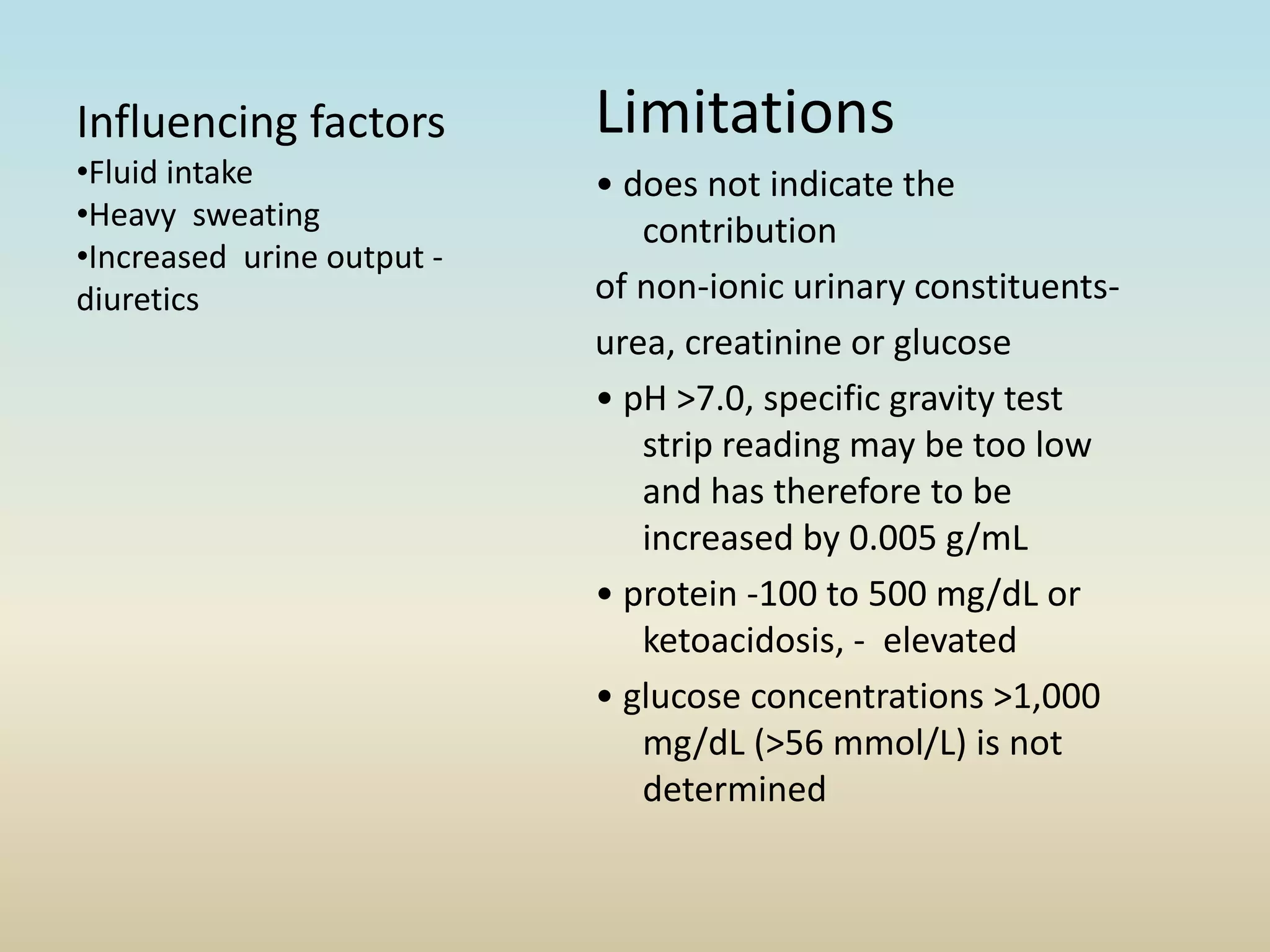 Limitations
• does not indicate the
contribution
of non-ionic urinary constituents-
urea, creatinine or glucose
• pH >7.0, specific gravity test
strip reading may be too low
and has therefore to be
increased by 0.005 g/mL
• protein -100 to 500 mg/dL or
ketoacidosis, - elevated
• glucose concentrations >1,000
mg/dL (>56 mmol/L) is not
determined
Influencing factors
•Fluid intake
•Heavy sweating
•Increased urine output -
diuretics
 