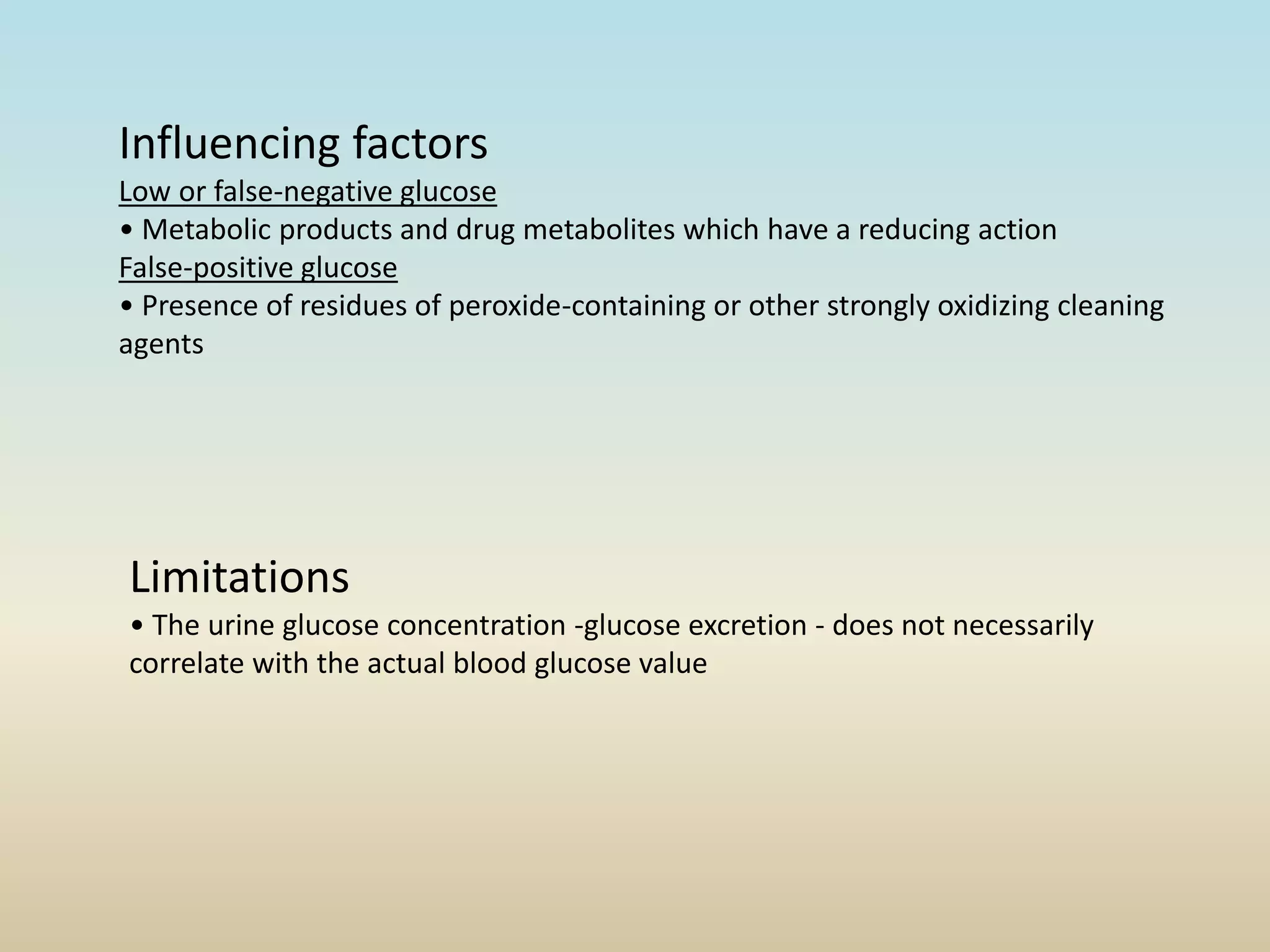 Limitations
• The urine glucose concentration -glucose excretion - does not necessarily
correlate with the actual blood glucose value
Influencing factors
Low or false-negative glucose
• Metabolic products and drug metabolites which have a reducing action
False-positive glucose
• Presence of residues of peroxide-containing or other strongly oxidizing cleaning
agents
 