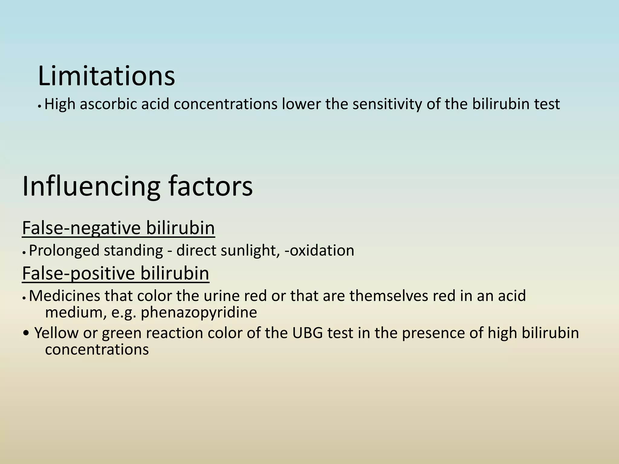 Limitations
• High ascorbic acid concentrations lower the sensitivity of the bilirubin test
Influencing factors
False-negative bilirubin
• Prolonged standing - direct sunlight, -oxidation
False-positive bilirubin
• Medicines that color the urine red or that are themselves red in an acid
medium, e.g. phenazopyridine
• Yellow or green reaction color of the UBG test in the presence of high bilirubin
concentrations
 