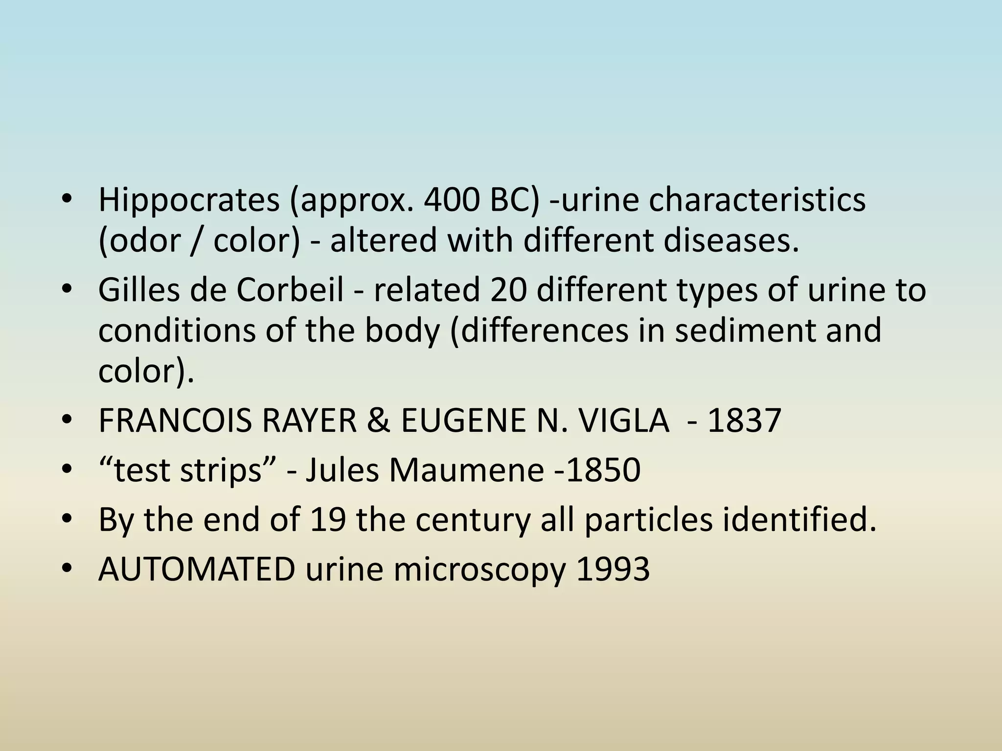• Hippocrates (approx. 400 BC) -urine characteristics
(odor / color) - altered with different diseases.
• Gilles de Corbeil - related 20 different types of urine to
conditions of the body (differences in sediment and
color).
• FRANCOIS RAYER & EUGENE N. VIGLA - 1837
• “test strips” - Jules Maumene -1850
• By the end of 19 the century all particles identified.
• AUTOMATED urine microscopy 1993
 