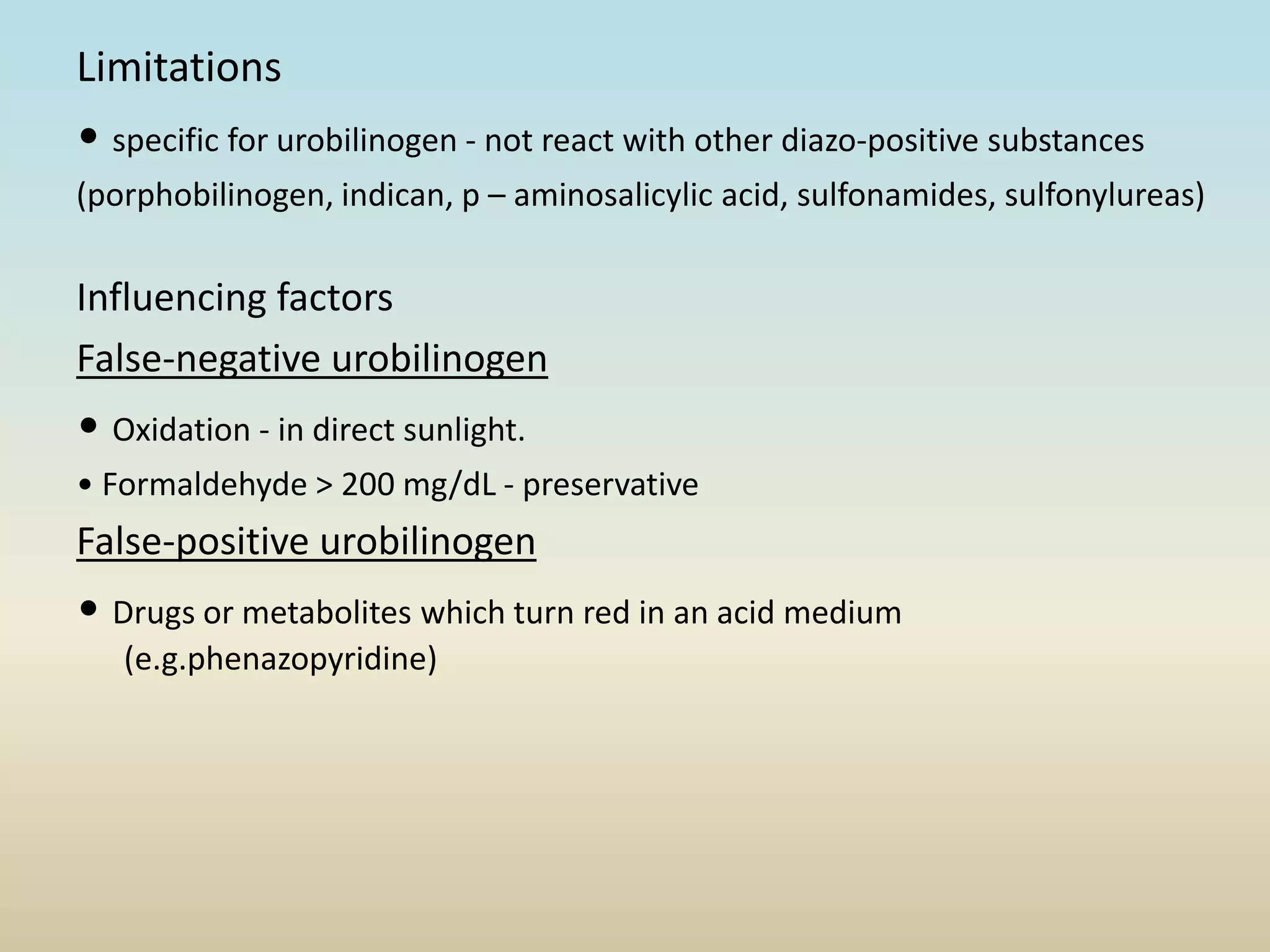 Limitations
• specific for urobilinogen - not react with other diazo-positive substances
(porphobilinogen, indican, p – aminosalicylic acid, sulfonamides, sulfonylureas)
Influencing factors
False-negative urobilinogen
• Oxidation - in direct sunlight.
• Formaldehyde > 200 mg/dL - preservative
False-positive urobilinogen
• Drugs or metabolites which turn red in an acid medium
(e.g.phenazopyridine)
 