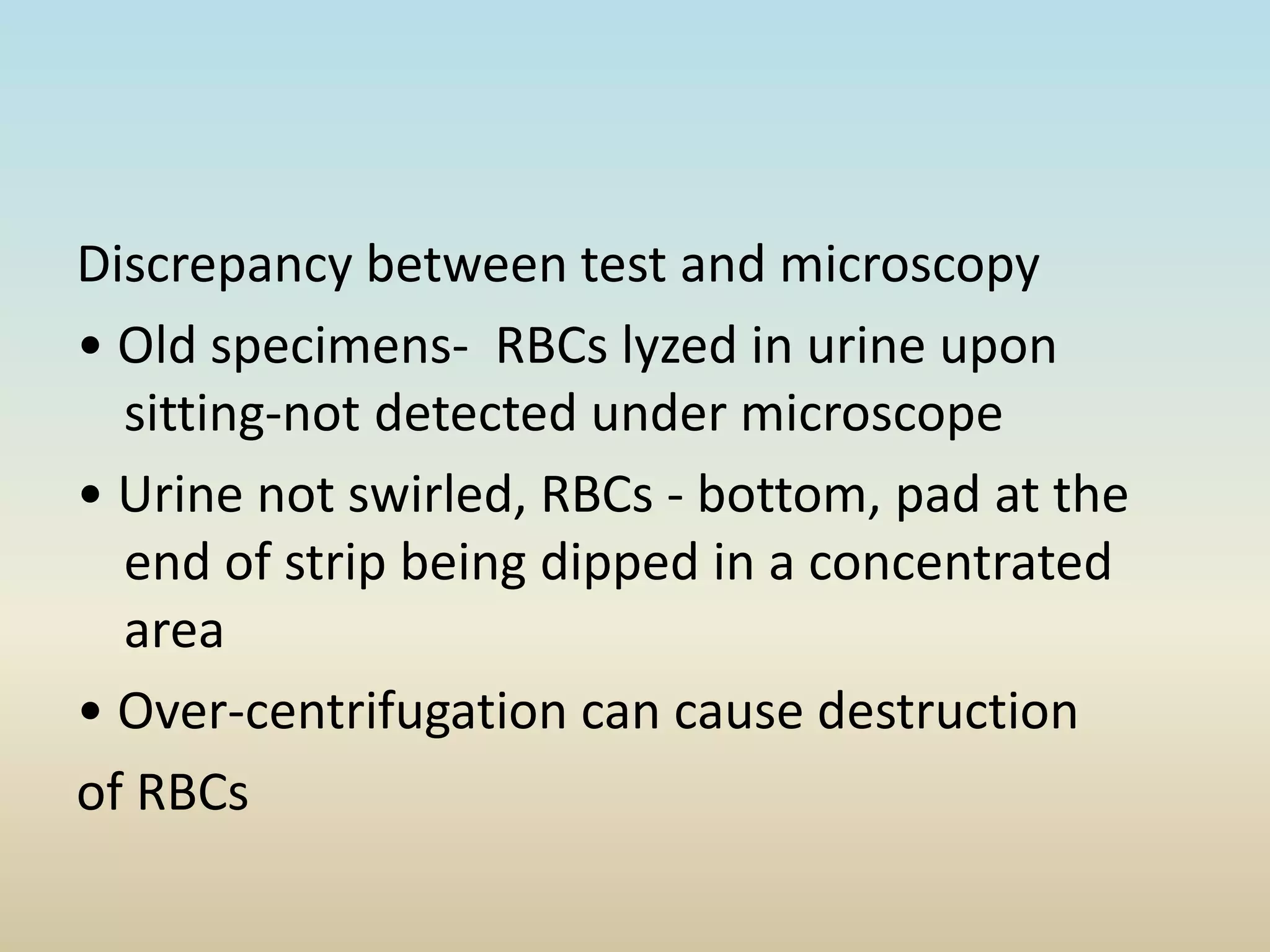 Discrepancy between test and microscopy
• Old specimens- RBCs lyzed in urine upon
sitting-not detected under microscope
• Urine not swirled, RBCs - bottom, pad at the
end of strip being dipped in a concentrated
area
• Over-centrifugation can cause destruction
of RBCs
 